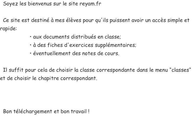   Soyez les bienvenus sur le site reyam.fr    Ce site est destiné à mes élèves pour qu'ils puissent avoir un accès simple et rapide:                     • aux documents distribués en classe;                     • à des fiches d'exercices supplémentaires;                     • éventuellement des notes de cours.    Il suffit pour cela de choisir la classe correspondante dans le menu “classes“ et de choisir le chapitre correspondant.      Bon téléchargement et bon travail !